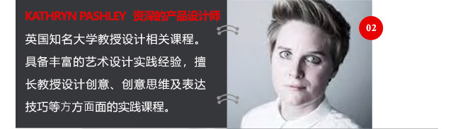 KATHRYN PASHLEY資深的產(chǎn)品設(shè)計(jì)師英國知名大學(xué)教授設(shè)計(jì)相關(guān)課程。具備豐富的藝術(shù)設(shè)計(jì)實(shí)踐經(jīng)驗(yàn)，擅長教授設(shè)計(jì)創(chuàng)意、創(chuàng)意思維及表達(dá)技巧等方方面面的實(shí)踐課程。